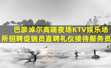 巴彦淖尔高端夜场KTV娱乐场所招聘促销员直聘礼仪接待服务员